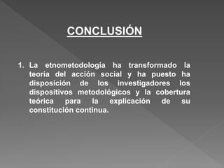 1. La etnometodología ha transformado la
teoría del acción social y ha puesto ha
disposición de los investigadores los
dispositivos metodológicos y la cobertura
teórica para la explicación de su
constitución continua.
CONCLUSIÓN
 