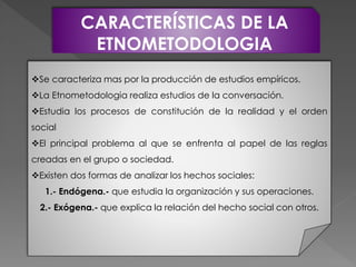 CARACTERÍSTICAS DE LA
ETNOMETODOLOGIA
Se caracteriza mas por la producción de estudios empíricos.
La Etnometodologia realiza estudios de la conversación.
Estudia los procesos de constitución de la realidad y el orden
social
El principal problema al que se enfrenta al papel de las reglas
creadas en el grupo o sociedad.
Existen dos formas de analizar los hechos sociales:
1.- Endógena.- que estudia la organización y sus operaciones.
2.- Exógena.- que explica la relación del hecho social con otros.
 