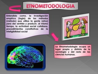 Entendida como, la investigación
empírica (logia) de los métodos
(método) que utiliza la gente (etno)
para dar sentido y producir, al mismo
tiempo, la actividad social cotidiana,
procedimientos constitutivos de la
inteligibilidad social
La Etnometodologia ocupa un
lugar propio y distinto de la
sociología y del resto de las
ciencias humanas.
 