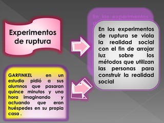 Experimentos
de ruptura
En los experimentos
de ruptura se viola
la realidad social
con el fin de arrojar
luz sobre los
métodos que utilizan
las personas para
construir la realidad
social
GARFINKEL en un
estudio pidió a sus
alumnos que pasaran
quince minutos y una
hora imaginando y
actuando que eran
huéspedes en su propia
casa .
 