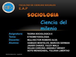 Ciencia del
                                     milenio
    Asignatura:            TEORIA SOCIOLOGICA II
    Tema:                  ETNOMETODOLOGIA
    Docente:               M(o).HECTOR ROMERO ALVA
    Alumno:                DAMAZO MONTALVO, MARCOS GERMAN
                           JAVIER CHAVEZ, YULEY MALU
                           ROJAS CORCINO, ANGGELY WENDY
                           SOTO MENDIZABAL, YULIANA LIBERTAD
SOCIOLOGIA 2012 - HUACHO
 