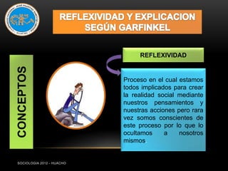 REFLEXIVIDAD
CONCEPTOS



                           Proceso en el cual estamos
                           todos implicados para crear
                           la realidad social mediante
                           nuestros pensamientos y
                           nuestras acciones pero rara
                           vez somos conscientes de
                           este proceso por lo que lo
                           ocultamos     a    nosotros
                           mismos.


SOCIOLOGIA 2012 - HUACHO
 
