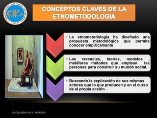 • La etnometodología ha diseñado una
                                 propuesta metodológica que permite
                                 conocer empíricamente


                               • Las creencias, teorías, modelos ,
                                 metáforas métodos que emplean         las
                                 personas para construir su mundo social.


                               • Buscando la explicación de sus mismos
                                 actores que lo que producen y en el curso
                           .     de al propia acción .




SOCIOLOGIA 2012 - HUACHO
 