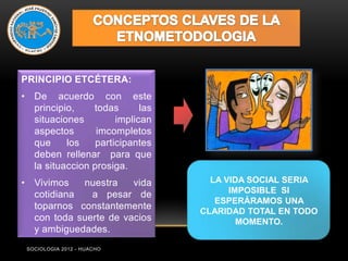 PRINCIPIO ETCÉTERA:
• De acuerdo con este
  principio,    todas       las
  situaciones         implican
  aspectos       imcompletos
  que     los    participantes
  deben rellenar para que
  la situaccion prosiga.
• Vivimos   nuestra    vida         LA VIDA SOCIAL SERIA
  cotidiana   a pesar de                IMPOSIBLE SI
                                     ESPERÁRAMOS UNA
  toparnos constantemente
                                  CLARIDAD TOTAL EN TODO
  con toda suerte de vacios               MOMENTO.
  y ambiguedades.
 SOCIOLOGIA 2012 - HUACHO
 