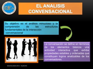 Su objetivo es el análisis minucioso y la
comprensión      de       las   estructuras
fundamentales de la interacción
 conversacional.



                                La conversación se define en términos
                                de los elementos básicos una
                                actividad interactiva que exhibe
                                propiedades estables y ordenadas que
                                constituyen logros analizables de los
                                conversadores.

 SOCIOLOGIA 2012 - HUACHO
 