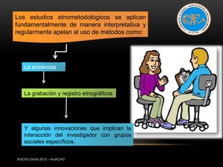 Los estudios etnometodológicos se aplican
fundamentalmente de manera interpretativa y
regularmente apelan al uso de métodos como:




   La entrevista



   La grabación y registro etnográficos




   Y algunas innovaciones que implican la
   interacción del investigador con grupos
   sociales específicos.


SOCIOLOGIA 2012 - HUACHO
 