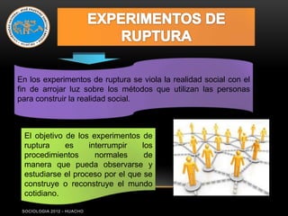 En los experimentos de ruptura se viola la realidad social con el
fin de arrojar luz sobre los métodos que utilizan las personas
para construir la realidad social.



 El objetivo de los experimentos de
 ruptura     es    interrumpir   los
 procedimientos      normales     de
 manera que pueda observarse y
 estudiarse el proceso por el que se
 construye o reconstruye el mundo
 cotidiano.

 SOCIOLOGIA 2012 - HUACHO
 