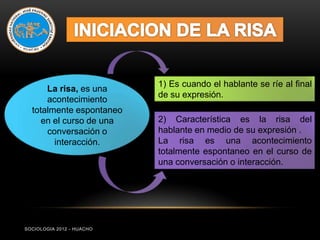 1) Es cuando el hablante se ríe al final
      La risa, es una
                           de su expresión.
      acontecimiento
  totalmente espontaneo
     en el curso de una    2) Característica es la risa del
      conversación o       hablante en medio de su expresión .
        interacción.       La risa es una acontecimiento
                           totalmente espontaneo en el curso de
                           una conversación o interacción.




SOCIOLOGIA 2012 - HUACHO
 