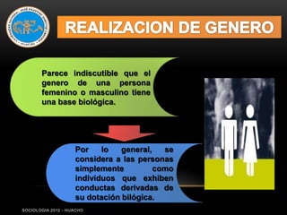 Parece indiscutible que el
       genero de una persona
       femenino o masculino tiene
       una base biológica.




                    Por    lo   general,   se
                    considera a las personas
                    simplemente          como
                    individuos que exhiben
                    conductas derivadas de
                    su dotación bilógica.
SOCIOLOGIA 2012 - HUACHO
 