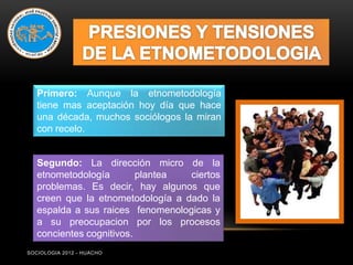 Primero: Aunque la etnometodología
   tiene mas aceptación hoy día que hace
   una década, muchos sociólogos la miran
   con recelo.


   Segundo: La dirección micro de la
   etnometodología        plantea  ciertos
   problemas. Es decir, hay algunos que
   creen que la etnometodología a dado la
   espalda a sus raices fenomenologicas y
   a su preocupacion por los procesos
   concientes cognitivos.
SOCIOLOGIA 2012 - HUACHO
 
