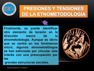 Finalmente, se puede identificar
otro elemento de tensión en la
dirección     macro       de    la
etnometodología. Aunque es obvio
que se centra en los fenómenos
micro, algunos etnometodólogos
se han esforzado por vincular este
interés con una preocupación por
las
 grandes estructuras sociales.
  SOCIOLOGIA 2012 - HUACHO
 