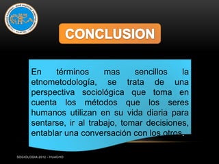 En    términos      mas     sencillos   la
       etnometodología, se trata de una
       perspectiva sociológica que toma en
       cuenta los métodos que los seres
       humanos utilizan en su vida diaria para
       sentarse, ir al trabajo, tomar decisiones,
       entablar una conversación con los otros.

SOCIOLOGIA 2012 - HUACHO
 