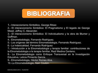 1.- Interaccionismo Simbólico, George Ritzer.
2.- El interaccionismo Simbólico: El Pragmatismo y El legado de George
Mead, Jeffrey C. Alexander.
3.- El interaccionismo Simbólico: El Individualismo y la obra de Blumer y
Goffman.
4.- Etnometodologia, Fernando Rodríguez.
5.- Los orígenes del término Etnometodologia, Fernando Rodríguez.
6.- La Indexicalidad, Fernando Rodríguez
7.- Introducción a la Etnometodologia y terapia familiar: contribuciones de
la Etnometodologia a la terapia familiar, Raúl Medina Centeno.
8.- La Etnometodologia como Enfoque Transversal en la Investigación
Educativa, Leticia Pimiento García.
9.- Etnometodologia, Héctor Romeo Alva.
10.-La Etnometodologia, Alain Coulon.

SOCIOLOGIA 2012 - HUACHO
 