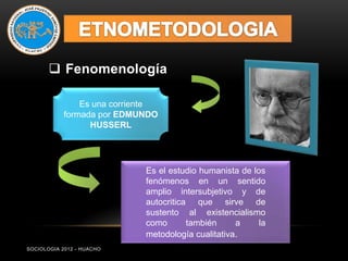  Fenomenología

                Es una corriente
            formada por EDMUNDO
                  HUSSERL




                             Es el estudio humanista de los
                             fenómenos en un sentido
                             amplio intersubjetivo y de
                             autocritica que sirve de
                             sustento al existencialismo
                             como       también     a     la
                             metodología cualitativa.
SOCIOLOGIA 2012 - HUACHO
 