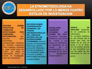 ESTUDIOS SOBRE
ESTUDIO         SOBRE       CONVERSACIÓN
PRÁCTICAS             DE                              SOCIOLOGÍA                GRUPO               DE
                            EXAMINAN LOS
TRABAJOS                                              COGNITIVA                 ANÁLISIS” Desarrollo
                            TRAZOS
EFECTUADAS          POR                               CICOUREL           LO     de los problemas de
                            ORGANIZACIONALES
GARFINKEL              Y                              ACUÑO EN 1974.            reflexividad.
                            DEL LENGUAJE
ESTUDIANTES.-        Son                              Estudiaron lenguajes      Su principal problema
                            NATURAL EN LAS
estudios           sobre                              Esotéricos como el de     es que aunque sea el
                            INTERACCIONES
actividades                                           los mudos y los           grupo que crea las
                            COTIDIANAS como por
ocupacionales ordinarias                              ciegos de nacimiento,     reglas de la vida en
                            ejemplo conversaciones
se abordan cuestiones                                 se adentraron en el       grupo y no al revés,
                            telefónicas, saludos,
como ingresos, etnicidad                              campo        de      la   son los propios actores
                            producción históricas y
y clase social entre los                              psicolingüística y el     lo que consideran que
                            bromas se estudia el
“roles”, se utiliza la      “par adyacente” pares     lenguaje de los niños     son las reglas las que
“adecuación única” en       en la que un primer       e        interacciones    determinan la vida en
donde el investigador       saludo exige una acción   maestro-alumno.           grupo.
debe ser competente.
                            complementaria.



     SOCIOLOGIA 2012 - HUACHO
 