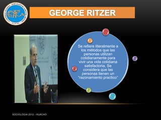 Se refiere literalmente a
                              los métodos que las
                                personas utilizan
                             cotidianamente para
                            vivir una vida cotidiana
                                 satisfactoria, Se
                                considera que las
                               personas tienen un
                           “razonamiento practico”




SOCIOLOGIA 2012 - HUACHO
 