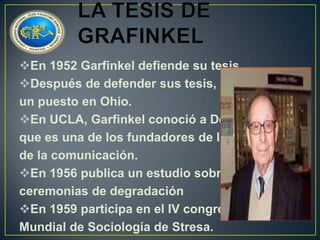 En 1952 Garfinkel defiende su tesis
Después de defender sus tesis, obtiene
un puesto en Ohio.
En UCLA, Garfinkel conoció a Dell Hymes
que es una de los fundadores de la etnología
de la comunicación.
En 1956 publica un estudio sobre las
ceremonias de degradación
En 1959 participa en el IV congreso
Mundial de Sociología de Stresa.

 