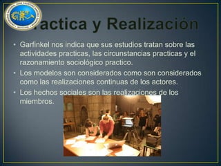 • Garfinkel nos indica que sus estudios tratan sobre las
actividades practicas, las circunstancias practicas y el
razonamiento sociológico practico.
• Los modelos son considerados como son considerados
como las realizaciones continuas de los actores.
• Los hechos sociales son las realizaciones de los
miembros.

 