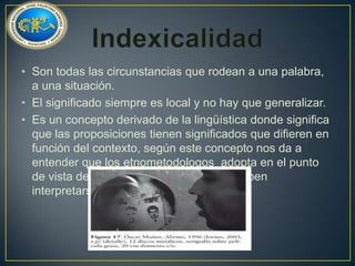 • Son todas las circunstancias que rodean a una palabra,
a una situación.
• El significado siempre es local y no hay que generalizar.
• Es un concepto derivado de la lingüística donde significa
que las proposiciones tienen significados que difieren en
función del contexto, según este concepto nos da a
entender que los etnometodologos adopta en el punto
de vista de que todas la explicaciones deben
interpretarse dentro de un contexto.

 