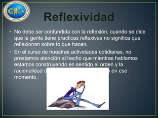 • No debe ser confundida con la reflexión, cuando se dice
que la gente tiene practicas reflexivas no significa que
reflexionan sobre lo que hacen.
• En el curso de nuestras actividades cotidianas, no
prestamos atención al hecho que mientras hablamos
estamos construyendo en sentido el orden y la
racionalidad de lo que estamos haciendo en ese
momento.

 