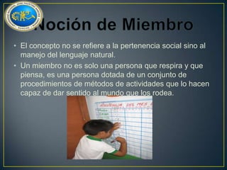 • El concepto no se refiere a la pertenencia social sino al
manejo del lenguaje natural.
• Un miembro no es solo una persona que respira y que
piensa, es una persona dotada de un conjunto de
procedimientos de métodos de actividades que lo hacen
capaz de dar sentido al mundo que los rodea.

 