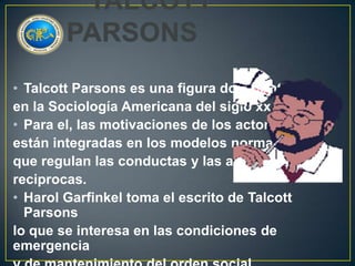 • Talcott Parsons es una figura dominante
en la Sociología Americana del siglo xx.
• Para el, las motivaciones de los actores
están integradas en los modelos normativos
que regulan las conductas y las apreciaciones
reciprocas.
• Harol Garfinkel toma el escrito de Talcott
Parsons
lo que se interesa en las condiciones de
emergencia

 