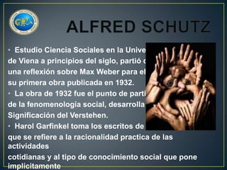 • Estudio Ciencia Sociales en la Universidad
de Viena a principios del siglo, partió de
una reflexión sobre Max Weber para elaborar
su primera obra publicada en 1932.
• La obra de 1932 fue el punto de partida
de la fenomenología social, desarrolla la primera
Significación del Verstehen.
• Harol Garfinkel toma los escritos de Alfred Schutz
que se refiere a la racionalidad practica de las
actividades
cotidianas y al tipo de conocimiento social que pone
implícitamente

 