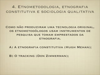4. Etnometodologia, etnograﬁa
constitutiva e sociologia qualitativa
Como não produziram uma tecnologia original,
os etnome...