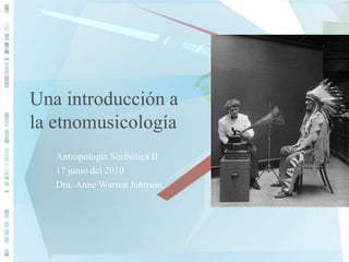 Una introducción a la etnomusicología Antropología Simbólica II 17 junio del 2010 Dra. Anne Warren Johnson 
