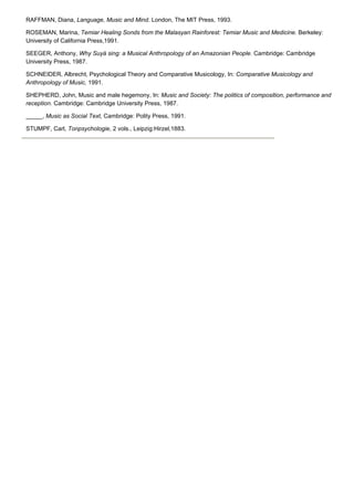 RAFFMAN, Diana, Language, Music and Mind. London, The MIT Press, 1993.

ROSEMAN, Marina, Temiar Healing Sonds from the Malasyan Rainforest: Temiar Music and Medicine. Berkeley:
University of California Press,1991.

SEEGER, Anthony, Why Suyá sing: a Musical Anthropology of an Amazonian People. Cambridge: Cambridge
University Press, 1987.

SCHNEIDER, Albrecht, Psychological Theory and Comparative Musicology, In: Comparative Musicology and
Anthropology of Music, 1991.

SHEPHERD, John, Music and male hegemony, In: Music and Society: The politics of composition, performance and
reception. Cambridge: Cambridge University Press, 1987.

_____, Music as Social Text, Cambridge: Polity Press, 1991.

STUMPF, Carl, Tonpsychologie, 2 vols., Leipzig:Hirzel,1883.
 
