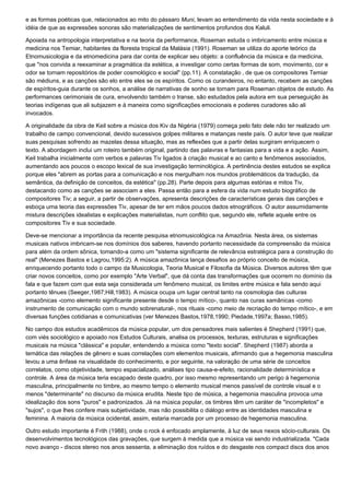 e as formas poéticas que, relacionados ao mito do pássaro Muni, levam ao entendimento da vida nesta sociedade e à
idéia de que as expressões sonoras são materializações de sentimentos profundos dos Kaluli.

Apoiada na antropologia interpretativa e na teoria da performance, Roseman estuda o imbricamento entre música e
medicina nos Temiar, habitantes da floresta tropical da Malásia (1991). Roseman se utiliza do aporte teórico da
Etnomusicologia e da etnomedicina para dar conta de explicar seu objeto: a confluência da música e da medicina,
que "nos convida a reexaminar a pragmática da estética, a investigar como certas formas de som, movimento, cor e
odor se tornam repositórios de poder cosmológico e social" (pp.11). A constatação ‚ de que os compositores Temiar
são médiuns, e as canções são elo entre eles se os espíritos. Como os curandeiros, no entanto, recebem as canções
de espíritos-guia durante os sonhos, a análise de narrativas de sonho se tornam para Roseman objetos de estudo. As
performances cerimoniais de cura, envolvendo também o transe, são estudados pela autora em sua perseguição às
teorias indígenas que ali subjazem e à maneira como significações emocionais e poderes curadores são ali
invocados.

A originalidade da obra de Keil sobre a música dos Kiv da Nigéria (1979) começa pelo fato dele não ter realizado um
trabalho de campo convencional, devido sucessivos golpes militares e matanças neste país. O autor teve que realizar
suas pesquisas sofrendo as mazelas dessa situação, mas as reflexões que a partir delas surgiram enriquecem o
texto. A abordagem inclui um roteiro também original, partindo das palavras e fantasias para a vida e a ação. Assim,
Keil trabalha inicialmente com verbos e palavras Tiv ligados à criação musical e ao canto e fenômenos associados,
aumentando aos poucos o escopo lexical de sua investigação terminológica. A pertinência destes estudos se explica
porque eles "abrem as portas para a comunicação e nos mergulham nos mundos problemáticos da tradução, da
semântica, da definição de conceitos, da estética" (pp.28). Parte depois para algumas estórias e mitos Tiv,
destacando como as canções se associam a eles. Passa então para a esfera da vida num estudo biográfico de
compositores Tiv; a seguir, a partir de observações, apresenta descrições de características gerais das canções e
esboça uma teoria das expressões Tiv, apesar de ter em mãos poucos dados etnográficos. O autor assumidamente
mistura descrições idealistas e explicações materialistas, num conflito que, segundo ele, reflete aquele entre os
compositores Tiv e sua sociedade.

Deve-se mencionar a importância da recente pesquisa etnomusicológica na Amazônia. Nesta área, os sistemas
musicais nativos imbricam-se nos domínios dos saberes, havendo portanto necessidade da compreensão da música
para além da ordem sônica, tomando-a como um "sistema significante de relevância estratégica para a construção do
real" (Menezes Bastos e Lagrou,1995:2). A música amazônica lança desafios ao próprio conceito de música,
enriquecendo portanto todo o campo da Musicologia, Teoria Musical e Filosofia da Música. Diversos autores têm que
criar novos conceitos, como por exemplo "Arte Verbal", que dá conta das transformações que ocorrem no domínio da
fala e que fazem com que esta seja considerada um fenômeno musical, os limites entre música e fala sendo aqui
portanto tênues (Seeger,1987;Hill,1983). A música ocupa um lugar central tanto na cosmologia das culturas
amazônicas -como elemento significante presente desde o tempo mítico-, quanto nas curas xamânicas -como
instrumento de comunicação com o mundo sobrenatural-, nos rituais -como meio de recriação do tempo mítico-, e em
diversas funções cotidianas e comunicativas (ver Menezes Bastos,1978,1990; Piedade,1997a; Basso,1985).

No campo dos estudos acadêmicos da música popular, um dos pensadores mais salientes é Shepherd (1991) que,
com viés sociológico e apoiado nos Estudos Culturais, analisa os processos, texturas, estruturas e significações
musicais na música "clássica" e popular, entendendo a música como "texto social". Shepherd (1987) aborda a
temática das relações de gênero e suas correlações com elementos musicais, afirmando que a hegemonia masculina
levou a uma ênfase na visualidade do conhecimento, e por seguinte, na valoração de uma série de conceitos
correlatos, como objetividade, tempo espacializado, análises tipo causa-e-efeito, racionalidade determinística e
controle. A área da música teria escapado deste quadro, por isso mesmo representando um perigo à hegemonia
masculina, principalmente no timbre, ao mesmo tempo o elemento musical menos passível de controle visual e o
menos "determinante" no discurso da música erudita. Neste tipo de música, a hegemonia masculina provoca uma
idealização dos sons "puros" e padronizados. Já na música popular, os timbres têm um caráter de "incompletos" e
"sujos", o que lhes confere mais subjetividade, mas não possibilita o diálogo entre as identidades masculina e
feminina. A maioria da música ocidental, assim, estaria marcada por um processo de hegemonia masculina.

Outro estudo importante é Frith (1988), onde o rock é enfocado amplamente, à luz de seus nexos sócio-culturais. Os
desenvolvimentos tecnológicos das gravações, que surgem à medida que a música vai sendo industrializada. "Cada
novo avanço - discos stereo nos anos sessenta, a eliminação dos ruídos e do desgaste nos compact discs dos anos
 