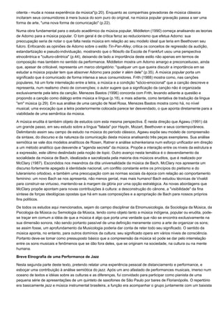 oitenta - muda a nossa experiência da música"(p.20). Enquanto as companhias gravadoras de música clássica
incitaram seus consumidores à mera busca do som puro do original, na música popular gravação passa a ser uma
forma de arte, "uma nova forma de comunicação" (p.22).

Numa obra fundamental para o estudo acadêmico da música popular, Middleton (1990) começa analisando as teorias
de Adorno para a música popular. O tom geral é de crítica feroz ao reducionismo que efetua Adorno: sua
preocupação seria de notar o que falta nesta música em relação ao seu modelo ideal que teria em Beethoven seu
fulcro. Enfocando as opiniões de Adorno sobre o estilo Tin-Pan-Alley, critica os conceitos de regressão da audição,
estandartização e pseudo-individuação, mostrando que o filósofo da Escola de Frankfurt usou uma perspectiva
etnocêntrica e "culturo-cêntrica" (p.44), deixando de lado a importância deste estilo não apenas em termos de
composição mas também no sentido da performance. Middleton mostra um Adorno amargo e preconceituoso, ainda
que, apesar de criticável, representa um marco obrigatório: "qualquer um que queira discutir a importância em se
estudar a música popular tem que absorver Adorno para poder ir além dele" (p.35). A música popular porta um
significado que é comunicado de forma intensa a seus consumidores. Frith (1988) mostra como, nas canções
populares, há um forte interrelação entre a letra, a música e a condição "sócio-emocional" que a canção descreve e
representa, num realismo cheio de convenções; o autor sugere que a significação da canção não é organizada
exclusivamente pela letra da canção. Menezes Bastos (1996) concorda com Frith, levando adiante a questão e
propondo a canção como diálogo entre música e língua (p.18), e mais adiante, como tentativa de tradução da língua
"em" música (p.29). Em sua análise de uma canção de Noel Rosa, Menezes Bastos mostra como há, no nível
musical, uma evocação que a letra posteriormente colocada parece ter desvendado, o que aponta diretamente para a
viabilidade de uma semântica da música.

A música erudita é também objeto de estudos com esta mesma perspectiva. É nesta direção que Agawu (1991) dá
um grande passo, em seu estudo sobre a língua "falada" por Haydn, Mozart, Beethoven e seus contemporâneos.
Delimitando assim seu campo de estudo na música do período clássico, Agawu expõe seu modelo de compreensão
da sintaxe, do discurso e da natureza da comunicação desta música analisando três peças exemplares. Sua análise
semiótica se vale dos modelos analíticos de Rosen, Ratner e análise schenkeriana num esforço unificador em direção
a um método analítico que desvende a "agenda secreta" da música. Propõe a interação entre os níveis da estrutura e
a expressão, este último deslindado pela noção de topic. Outro avanço nesta temática é o desvendamento da
socialidade da música de Bach, idealizada e sacralizada pela maioria dos músicos eruditos, que é realizado por
McClary (1987). Escondidos nos meandros da dita universalidade da música de Bach, McClary nos apresenta um
discurso fortemente apegado à identidade nacional, um conflito constante entre os princípios do pietismo e do
luteranismo ortodoxo, e também uma preocupação com as normas sociais da época com relação ao comportamento
feminino: um novo Bach se nos apresenta, não menos genial, mas mais humano! Bach estudou técnicas de Vivaldi
para construir-se virtuoso, mantendo-se à margem da glória por uma opção estratégica. As novas abordagens que
McClary propõe apontam para novas contribuições à cultura: a desconstrução do cânone, a "visibilidade" da fina
síntese de forças ideológicas opostas que há em suas composições e a apropriação de Bach para nossos próprios
fins políticos.

De todos os estudos aqui mencionados, sejam do campo disciplinar da Etnomusicologia, da Sociologia da Música, da
Psicologia da Música ou Semiologia da Música, tendo como objeto tanto a música indígena, popular ou erudita, pode-
se traçar em comum a idéia de que a música é algo que porta uma verdade que não se encontra exclusivamente na
sua dimensão sonora, não sendo portanto passível de uma definição meramente como a arte de organizar os sons;
se assim fosse, um aprofundamento da Musicologia poderia dar conta de reter todo seu significado. O sentido da
música aponta, no entanto, para outros domínios da cultura; seu significado opera em vários níveis de consciência.
Portanto deve-se tomar como pressuposto básico que a compreensão da música só pode se dar pelo interrelação
entre os sons musicais e fenômenos que se dão fora deles, que se originam na sociedade, na cultura ou na mente
humana.

Breve Etnografia de uma Performance de Jazz

Nesta segunda parte deste texto, pretendo relatar uma experiência pessoal de distanciamento e performance, e
esboçar uma contribuição à análise semiótica do jazz. Após um ano afastado de performances musicais, imerso num
oceano de textos e idéias sobre as culturas e as diferenças, fui convidado para participar como pianista de uma
pequena série de apresentações de um quinteto de saxofones de São Paulo por bares de Florianópolis. O repertório
era basicamente jazz e música instrumental brasileira, a função era acompanhar o grupo juntamente com um baixista
 