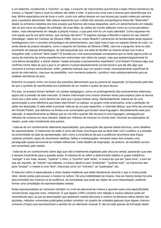 e um baterista, constituindo a "cozinha", ou seja, o conjunto de instrumentos que fornece a base rítmico-harmônica da
música, o "tapete" sobre o qual os solistas vão deitar e rolar. A grana era curta mas a chance para desenferrujar era
boa. Minha expectativa era de tocar e curtir, como nos velhos tempos em que tocava jazz quatro noites por semana
para a paulicéia desvairada. Não estava esperando que o efeito dos estudos antropológicos fosse tão "destruidor":
desde os primeiros instantes dos dois ensaios que fizemos até nossa despedida, senti um estranhamento em relação
não só aos meus ex-colegas de profissão -de suas falas, as visões de mundo saltavam como eu nunca percebera
antes-, mas intensamente em relação à própria música, o que para mim foi um susto aterrador. Como espantar-me
com aquilo que fiz por tanto tempo, que conheço tão bem? "O espanto carrega a filosofia e impera em seu interior"
(Heiddeger, citado em Cardoso de Oliveira,1988): teria eu virado filósofo? Lembrando da familiaridade deste espanto
heiddegeriano com o conceito antropológico de estranhamento, que nada mais é que um espanto diante do outro, ou
ainda diante da própria disciplina, como o espanto de Cardoso de Oliveira (1988), veio-me a pergunta: teria eu sido
acometido da doença antropológica, do mal esquizóide que nos exila do familiar ao mesmo tempo nos incita a
mergulhar nele: o terrível "olhar duplo"? É tomado por uma autoconsolação soropositiva que eu tento agora juntar os
cacos de memória da minha experiência sem entrevistas nem diário de campo, mas que epistemologicamente foi
uma leitura etnográfica, e extrair destas "vastas emoções e pensamentos imperfeitos" (à la Rubem Fonseca) algo que
confirme minha idéia de que o jazz é um gênero musical absolutamente convencional e que ele dita algo que
concerne a normas socioculturais; enfim, pretendo esboçar aqui um quadro inicial, necessariamente superficial do
ponto de vista teórico, mas que me possibilite, num momento posterior, contribuir mais substancialmente para as
análises semióticas do jazz .

Estranho no próprio ninho, em busca dos preceitos elementares que eu parecia ter esquecido, fui favorecido pelo fato
de que o quinteto de saxofonistas era constituído de um mestre e quatro de seus alunos.

Por isso, os ensaios tinham também um caráter pedagógico, como um prolongamento dos ensinamentos anteriores,
agora sob a pressão da data marcada. O mestre interrompia uma música diversas vezes para explicar para os alunos
como era o jeito certo, como deveria ser para que o grupo tivesse swing. Declaradamente, tratava-se de uma
aproximação a uma referência que todos eles tinham na cabeça: os grupos norte-americanos, onde a perfeição do
estilo era alcançada. E este estilo é pontual: trata-se de um jazz específico, o chamado Bebop, que tinha seu príncipe
em Charlie Parker, que delineou os limites e as convenções que fundam essa linguagem. Decididamente esse jazz
(atenção: é especificamente ao Bebop que eu me refiro quando falo de jazz) é uma linguagem, perseguida por
milhares de músicos em seus estudos, falada por milhares de músicos no mundo todo. Ouvindo as explicações do
mestre, pude notar inicialmente dois pontos:

- trata-se de um conhecimento altamente especializado, que pressupõe não apenas dados técnicos, como detalhes
de expressividade. O tratamento do estilo é como ele fosse uma língua que se deve falar com o público; e a pressão
da proximidade da data de apresentação, bem como a consciência de que a audiência reconhece esta língua
-estando portanto capaz de reconhecer deslizes, falhas e inadequações- tornaram estes dois ensaios uma
perseguição quase devocional ao modelo referencial. Cada detalhe de respiração, de postura, de resultado sonoro
era comentado pelo mestre.

- trata-se de um conhecimento sobre algo que não é totalmente englobado pelo discurso verbal, parecendo que este
é sempre insuficiente para a questão exata. A maneira de se referir a determinado objetivo é quase metafórico:
"swingar" é ser mole, atrasar, "quebrar" o ritmo, a "cozinha" está "atrás", a música ter que ser "para cima", o som ter
que ser soprado, de "veludo" nas baladas, a música rápida é para "arrebentar", "quebrar tudo", os improvisos são
para "arrasar", o mestre é uma "fera", improvisa como um "monstro", as "quebradas", etc.

O discurso nativo é especializado e cheio destas metáforas que estão literalmente dizendo o que a música pode
dizer, dando pistas para pousar a música na cultura. Há uma inefabilidade da música, mas ao mesmo tempo há uma
discursividade dos músicos (e da audiência, se consultada) que pode ser objeto de uma interpretação, podendo
formar uma compilação de expressividades verbais.

Estas expressividades se inscrevem também no nível da estrutural da música e apontam para uma especificidade
convencional, segundo creio, irredutível. O que Agawu (1991) constrói com relação à música clássica pode ser
reconstituído aqui, já que as associações que aparecem nestes discursos e mesmo na literatura nativa (textos dos
jazzistas, métodos, entrevistas publicadas) podem constituir um quadro de unidades gestuais (que Agawu chamou
universe of topic) que recomponham o sentido de um elemento musical. E não se trata apenas da formação deste
 