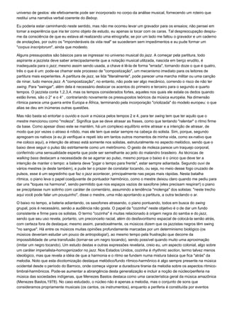universo de gestos: ele efetivamente pode ser incorporado no corpo da análise musical, fornecendo um roteiro que
restitui uma narrativa verbal coerente do Bebop.

Eu poderia estar caminhando neste sentido, mas não me ocorreu levar um gravador para os ensaios; não pensei em
tomar a experiência que iria ter como objeto de estudo, eu apenas ia tocar com os caras. Tal despreocupação despiu-
me da consciência de que eu estava ali realizando uma etnografia; se por um lado me faltou o gravador e um caderno
de anotações, por outro os "imponderáveis da vida real" se sucederam sem impedimentos e eu pude formar um
"corpus inscriptorum", ainda que modesto.

Alguns pressupostos são básicos para se ingressar no universo musical do jazz. A começar pela partitura, todo
aspirante a jazzista deve saber antecipadamente que a notação musical utilizada, nascida em berço erudito, é
inadequada para o jazz; mesmo assim sendo usada, a chave é lê-la de forma "errada", tornando doze o que é quatro,
três o que é um: pode-se chamar este processo de "compostização", um mecanismo imediato para os leitores de
partitura mais experientes. A partitura de jazz, se lida "literalmente", pode parecer uma marcha militar ou uma canção
de ninar, tudo menos jazz. A "compostização", no entanto, não pode ser algo mecânico, correndo o risco de não ter
swing. Para "swingar", além dela é necessário deslocar os acentos do primeiro e terceiro para o segundo e quarto
tempos. O jazzista conta 1,2,3,4, mas os tempos considerados fortes, aqueles nos quais ele estala os dedos quando
estão livres, são o 2° e o 4° , contrariando novamente os pressupostos teóricos da música européia. Na dimensão
rítmica parece uma guerra entre Europa e África, terminando pela incorporação "criolizada" do modelo europeu: o que
alias se deu em inúmeras outras questões.

Mas não basta só entortar o ouvido e ouvir a música pelos tempos 2 e 4, para ter swing tem que ter aquilo que o
mestre mencionou como "moleza". Significa que se deve atrasar as frases, como que tentando "ralentar" o ritmo firme
da base. Como apesar disso este se mantém, há um complexo equilíbrio entre atrasar e a intenção de atrasar, de
modo que por vezes o atraso é nítido, mas ele tem que estar sempre na cabeça do solista. Sim, porque, segundo
apregoam os nativos (e eu já verifiquei e repeti isto em tantos outros momentos de minha vida, como ex-nativo que
me coloco aqui), a intenção de atraso está somente nos solistas, estruturalmente no aspecto melódico, sendo que o
baixo deve seguir o pulso tão estritamente como um metrônomo. O gesto de moleza parece um traquejo corporal,
conferindo uma sensualidade esperta que pode ser semelhante ao jeito do malandro brasileiro. As técnicas de
walking bass destacam a necessidade de se agarrar ao pulso, mesmo porque o baixo é o único que deve ter a
intenção de manter o tempo: a bateria deve "jogar o tempo para frente", estar sempre adiantada. Segundo ouvi de
vários mestres (e deste também), e pude ter o prazer de constatar tocando, ou seja, no meio desse fogo cruzado de
pulsos, esse é um segredinho que faz o jazz acontecer, principalmente nas peças mais rápidas. Nesta batalha
rítmica, o piano leva o papel coadjuvante de pontuador harmônico, como o mestre deixou claro quando me pediu para
dar uns "toques na harmona", sendo permitido que nos espaços vazios de saxofone (eles precisam respirar!) o piano
se precipitasse num solinho com caráter de comentário, assumindo a tendência "molenga" dos solistas: "neste trecho
aqui você pode falar um pouquinho", disse o mestre, uma mão apontando a partitura, a outra teclando o ar.

O baixo no tempo, a bateria adiantando, os saxofones atrasando, o piano pontuando, todos em busca do swing
grupal, pois é necessário, senão a audiência não gosta. O papel da "cozinha" neste objetivo é o de dar um fundo
consistente e firme para os solistas. O termo "cozinha" é muitas relacionado à origem negra do samba e do jazz,
sendo que seu uso revela, portanto, um preconceito racial, além do desfavoritismo espacial de colocá-la senão atrás,
com certeza fora de destaque; mesmo assim, paradoxalmente, os músicos dizem que os jazzistas negros têm swing
"no sangue". Há entre os músicos muitas opiniões profundamente marcadas por um determinismo biológico (os
músicos deveriam estudar um pouco de antropologia!), ao mesmo tempo pela frustração que decorre da
impossibilidade de uma transfusão (tornar-se um negro tocando), sendo possível quando muito uma aproximação
(imitar um negro tocando). Um estudo destas e outras expressões revelaria, creio eu, um aspecto colonial, algo sobre
um caráter imperialista-homogenizador no jazz. Nos Estados Unidos, cozinha é rhythmic section, termo talvez menos
ideológico, mas que revela a idéia de que a harmonia e o ritmo se fundem numa mistura básica que fica "atrás" da
melodia. Noto que esta dicotomização destaque melódico/fundo rítmico-harmônico é algo sempre presente na música
ocidental desde o período do Barroco, onde começa vigorar a duradoura tirania da melodia sobre os aspectos rítmico-
timbral-harmônicos. Pode-se aumentar a abrangência desta generalização e incluir a noção de núcleo/periferia na
música das sociedades indígenas, que Menezes Bastos destaca como uma característica geral da música amazônica
(Menezes Bastos,1978). No caso estudado, o núcleo não é apenas a melodia, mas o conjunto de sons que
consideramos propriamente musicais (os cantos, os instrumentos), enquanto a periferia é constituída por eventos
 