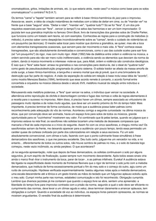 onomatopéicos, gritos, imitações de animais, etc. (o que estaria atrás, neste caso? a música como base para os solos
onomatopéicos? o contrário? N.D.A.?).

Os termos "cama" e "tapete" também servem para se referir à base rítmico-harmônica do jazz para o improviso.
Associa-se, assim, a idéia da criação instantânea de melodias com a idéia de deitar em cima, ou de "mandar ver" na
frente que a base "segura" atrás. "Deitar e rolar", "mandar ver", "quebrar tudo"? Só se for "fera". E um dos pré-
requisitos essenciais para ser "fera" ‚ vencer (o tempo?) na selva das harmonias e ser um bom improvisador. O
jazzista tem sua gramática implícita no famoso Omni Book, livro de transcrições dos grandes solos de Charlie Parker,
que funciona como um tratado sem teoria, só com exemplos. Conhecidas as regras para a construção de melodias (o
método), é preciso saber como despejá-las incondicionalmente sobre as "camas", tendo o cuidado de violentá-las só
um pouquinho (as técnicas). O mestre sabe tocar para mostrar que domina a gramática, se quiser, mas ele a toca
com elementos transgressores ocasionais, que servem para dar movimento e mais vida. A "fera" conhece essas
transgressões, que são absolutamente domesticadas e convencionais, como o uso das outside scales para sair fora
(só "um pouquinho") do rigor, mas com muito rigor. Attali (1992) fala da dialética entre ordem e violência na música, a
ordem servindo para ela não ser mero ruído indiferenciado, a violência sendo os elementos que desviam da norma da
ordem, dando à música movimento e interesse -note-se que, para Attali, ordem e violência são construtos ideológicos.
É isso que o "fera" sabe fazer: arrasa na gramática e nas convenções para destrui-la, daí o ideal do "quebrar tudo"
como gesto de pseudoautodestruição programada do próprio sistema. O solista traidor se afasta da massa amorfa de
onde surge, a base rítmico-harmônica, e lança-lhe o veneno mortal que ela já prevê, que é uma brincadeira de
destruição que faz parte do negócio. A visão da separação do solista em relação à base inclui essa idéia de "acordo",
como mostra Menezes Bastos (1994), lembrando que esse acordo remete à concerto, o acordo formal entre
concertista e orquestra na música clássica desde o século XVII, metáfora musical da relação entre indivíduo e
sociedade.

Manuseando esta metáfora poderosa, a "fera" quer vencer na selva, o indivíduo quer vencer na sociedade. A
alternância entre reprodução de clichês é desmontagem correta e fugaz das normas e volta às regras elementares é
a receita para o sucesso no improviso. Além disso, é preciso haver um clímax, sempre associado ao virtuosismo de
passagens muito rápidas e de notas muito agudas, que deve ser um evento próximo do fim do tempo hábil. Mais
importante, é preciso terminar de forma conclusiva, de modo que a audiência possa bater palmas como
reconhecimento pela adequação do vôo às normas. Aconteceu comigo a seguinte curiosidade: na última música do
show, que por convenção deve ser animada, havia um espaço livre para solos de todos os músicos, grande
oportunidade para os "cozinheiros" mostrarem seu valor. Foi combinado que lá pelas tantas, quando se julgava que o
improviso estava na reta final, os saxofones não solistas tocariam uma melodia de dezesseis compassos que
marcaria o final de cada improviso e o início do seguinte. Assim foi com os cinco saxofones, e chegou minha vez! Os
saxofonistas saíram da frente, me deixando aparecer para a audiência -por pouco tempo, tendo essa permissão um
caráter quase de cortesia civilizada por parte dos colonizadores em relação a seus escravos. Fiz um solo
absolutamente convencional, com clímax e tudo, fazendo com que o ponto culminante fosse simultâneo à frase
demarcadora dos saxofones, o que me pareceu excelente. Deu tudo certo, julguei-me um vencedor na vida, e no
entanto... diferentemente de todos os outros solos, não houve sombra de palmas no meu, e o solo do baixista logo
começou, neste vazio incômodo, eu ainda perplexo. O que acontecera?

Já na segunda apresentação, notei que depois da frase demarcadora, os solistas continuavam o solo por alguns
segundos, já num espírito de finalização, quase sempre num movimento descendente. Após todos esses sinais viria
ainda o marco final -tirar o instrumento da boca, parar de tocar- , e as palmas infalíveis. Eureka! A audiência estava
tão ligada na especificidade deste momento de fronteiras flexíveis que o rigor de terminar o solo junto com a melodia
demarcadora, que instituía de forma excessivamente pontual o fim do meu solo e o começo do outro, agiu como um
ruído de comunicação. Hipótese verificada experimentalmente: bastou algumas notas após a melodia demarcadora,
uma escala descendente até a tônica e um gesto tirando as mãos do teclado que um fulguroso aplauso eclodiu após
o meu solo. Cumpri minha parte nas normas, estabeleci comunicação e isto foi reconhecido. Obrigação cumprida.
Lembrei que diversos jazzistas já me contaram que quando o espaço livre se abre, sentem uma apreensão: a
liberdade do tempo livre para improviso contrasta com a prisão da norma, segundo a qual o solo deve ser eficiente no
cumprimento das normas, deve levar a um clímax agudo e veloz, deve terminar claramente e arrancar aplausos, tem
obrigações a cumprir. Quando a sociedade dá voz ao indivíduo, os espaços livres parecem opressores, as normas se
mostram angustiantes. O veredito final da audiência é determinante.
 