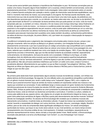 O caso acima serve também para destacar a importância das finalizações no jazz. Há diversas convenções para se
acabar uma música. Enquanto alguns finais trabalham com a surpresa, embora também convencionada, outros são
absolutamente previsíveis. O final tipo caos total é muito empregado: todos solam nervosamente sobre um acorde
final, a bateria fazendo evoluções sem pulsação e dando o golpe de misericórdia nesta fermata espalhafatosa: aqui o
final é o momento mais tenso da música, sua consumação é uma agonia. No final tipo acorde retumbante, cada
instrumento toca sua nota do acorde fortíssimo, sendo que deve haver uma nota muito aguda, de preferência uma
das dissonâncias opcionais para o acorde, ou um trêmulo: ao mestre cabia esta nota, voz de anjo ou de demônio? Ou
o grito aterrorizado de Munch? (o conhecedor da teoria semiótica diria que pode parecer um ícone, ruído do mundo
apropriado pelo sax; ou também um índice, indicando o fim da música como fumaça indica fogo; talvez finalmente um
símbolo, de agonia e morte da música... os músicos e a audiência podem dar pistas). O conhecimento de finais
possíveis é uma exigência especialmente nas jam sessions, onde se pode optar coletivamente por um ou outro tipo,
opção que vai se construindo nos últimos momentos da música. Este conhecimento se alinha ao conhecimento
necessário para executar improvisos bem sucedidos como dados também da prática, conhecimentos performáticos,
da esfera da técnica e da produção, da poiesis (Molino, s/d), que tratam da ocupação e desocupação de espaços e
da individualidade.

A audiência é competente para o julgamento das mensagens comunicadas pelos músicos de jazz, porque o jazz
(atenção novamente: refiro-me sempre ao Bebop) é um gênero normativo, com limitações formais claras e
absolutamente convencional, e por isso é possível que um código comunicativo seja compartilhado com a audiência.
Mas isto não se restringe ao jazz: Mozart já sabia disso ao colocar uma música alla turca numa passagem de uma
ópera, sabendo que a audiência receberia isso como uma injeção de comédia (Agawu, 1991). O jazz dita algo que se
experimenta concreta e intimamente, algo que nos fala da base fundante da sociedade ocidental, especialmente
norte-americana, do individualismo, da busca de acordo com a sociedade. O Bebop é uma língua, um estilo
homogêneo cheio de referências extra-musicais que se encaminham numa espécie superfície textualmente
fragmentada (o nível da "semiosis extroversiva", conforme Agawu) e que são ouvidas e reconhecidas pelos músicos e
pela audiência. Não são princípios abstratos-metafísicos que fundam um estilo como esse: a base é humana e
socialmente alterável, diferentemente do que supõem os que se filiam à posição "neo-pitagórica" (McClary, 1987).
Seguindo as trilhas que Agawu abriu para a análise da música clássica e McClary para a música barroca, pode-se
chegar ao que nos dita o jazz.

Conclusão

Na primeira parte deste texto foram apresentados alguns estudos musicais de tendências variadas, com ênfase nos
pilares teóricos da Etnomusicologia. Na segunda, há uma reflexão sobre uma experiência etnográfica e performática
em um gênero musical chamado jazz, tendo o estilo bebop como "subparole" (Agawu,1991), com o objetivo de
afirmar que é possível encontrar traços de sentido da música ocultados em expressões verbais dos músicos e nas
regras que constróem as convenções. E esta viabilidade tange a música popular em geral, herdeira dos fundamentos
harmônicos-estruturais da música Européia dos séculos XVII-XIX, segundo universal musical do Ocidente (Menezes
Bastos,1994). Ambas as partes deste trabalhos se unem juntamente na pretensão de compreender a totalidade sócio-
cultural da música, onde se imbricam as dicotomias som/sentido e som/cultura. O sentido e a cultura, exilados da
música pela saliência de seu aspecto sônico, são objetos de um projeto de entendimento integral da música, que se
guiam tanto pelas luzes semióticas de Agawu e McClary quanto pelo desvendamento das teorias musicais "exóticas"
através da investigação científica. Os estudos da Etnomusicologia têm revelado que os sistemas musicais são
basicamente comunicativos, invadindo todas as dimensões culturais. O papel da música nas sociedades humanas é
central, havendo a necessidade de dialogar com outros domínios, das artes, discurso, cosmologia, religião, filosofia e
política, para se dar conta da compreensão desta significação estratégica da música. Um estudo antropológico
aprofundado da música, que toque no seu fundo sócio-cultural, no seu nível semântico, ao mesmo tempo envolve
necessariamente uma minuciosa análise de seu nível expressivo. A tradição musicológica, esquecendo-se da
plenitude representacional da música, deixou de lado a conjunção destes níveis. Neste sentido, a Etnomusicologia
recompõe esta plenitude e se torna uma Musicologia "com homem", ou uma Antropologia "com música".

Bibliografia

ABRAHAM, Otto e HORNBOSTEL, Erich M. Von, "Zur Psychologie der Tondistanz", Zeitschrift für Psychologie, 1925,
98:233-249.
 