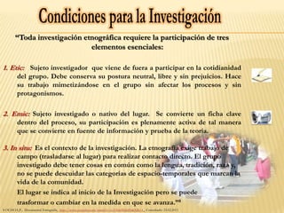 “Toda investigación etnográfica requiere la participación de tres
                             elementos esenciales:

1. Etic: Sujeto investigador que viene de fuera a participar en la cotidianidad
        del grupo. Debe conserva su postura neutral, libre y sin prejuicios. Hace
        su trabajo mimetizándose en el grupo sin afectar los procesos y sin
        protagonismos.

2. Emic: Sujeto investigado o nativo del lugar. Se convierte un ficha clave
        dentro del proceso, su participación es plenamente activa de tal manera
        que se convierte en fuente de información y prueba de la teoría.

3. In situ: Es el contexto de la investigación. La etnografía exige trabajo de
        campo (trasladarse al lugar) para realizar contacto directo. El grupo
        investigado debe tener cosas en común como la lengua, tradición, raza y,
        no se puede descuidar las categorías de espacio-temporales que marcan la
        vida de la comunidad.
        El lugar se indica al inicio de la Investigación pero se puede
        trasformar o cambiar en la medida en que se avanza.”8
8 OCHOA,P., Documental Etnografía, http://www.youtube.com/watch?v=cyUHwfHahPc&NR=1 Consultado: 23.02.2011
 