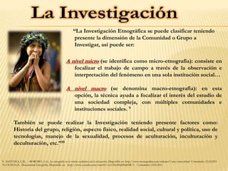 “La Investigación Etnográfica se puede clasificar teniendo
                                                            presente la dimensión de la Comunidad o Grupo a
                                                            Investigar, así puede ser:

                                                     A nivel micro (se identifica como micro-etnografía): consiste en
                                                            focalizar el trabajo de campo a través de la observación e
                                                            interpretación del fenómeno en una sola institución social…

                                                     A nivel macro (se denomina macro-etnografía): en esta
                                                            opción, la técnica ayuda a focalizar el interés del estudio de
                                                            una sociedad compleja, con múltiples comunidades e
                                                            instituciones sociales. 9

         También se puede realizar la Investigación teniendo presente factores como:
         Historia del grupo, religión, aspecto físico, realidad social, cultural y política, uso de
         tecnologías, manejo de la sexualidad, procesos de aculturación, inculturación y
         deculturación, etc.”10


9. SANTANA, L.D., – BOROBIA, L.G., La etnografía en la visión cualitativa de la educación, Disponible en: http://www.monografias.com/trabajos7/etno/etno.shtml Consultado: 23.02.2011
10. OCHOA,P., Documental Etnografía, Disponible en: http://www.youtube.com/watch?v=cyUHwfHahPc&NR=1 Consultado: 23.02.2011
 