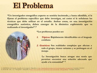 “Un investigador etnográfico experto se sentiría incómodo, y hasta ofendido, si le
            fijaran el problema específico que debe investigar, así como si le señalaran las
            técnicas que debe utilizar en el estudio. Ambas cosas, en una investigación
            etnográfica auténtica, deben emerger de la dinámica exploratoria que va
            realizando el investigador”.11
                                                                      “Los problemas pueden ser:

                                                                      1.       Tópicos: Rápidamente identificables en el lenguaje
                                                                               cotidiano

                                                                      2. Genéricos: Son realidades complejas que afectan a
                                                                               todo el grupo, tienen variantes y se prolongan en el
                                                                               tiempo

                                                                               La Investigación busca arrogar una teoría que
                                                                               permitan encontrar una solución adecuada que
                                                                               ayude a la comunidad” 12

11. MARTINEZ, M., El método etnográfico de Investigación, Disponible en: http://miguelmartinezm.atspace.com/metodoetnografico_1ra_parte.html, Consultado: 23.02.2011
12. AGUILAR , V.M., – al., <<Etnografía>>, Disponible en: http://www.youtube.com/watch?feature=playerembedded&v=3DUg4pTBIQ0 Consultado: 23.02.2011
 