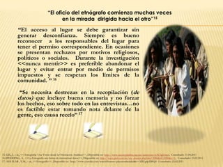 “El oficio del etnógrafo comienza muchas veces
                                              en la mirada dirigida hacia el otro”15

             “El acceso al lugar se debe garantizar sin
             generar desconfianza. Siempre es bueno
             reconocer a los responsables del lugar para
             tener el permiso correspondiente. En ocasiones
             se presentan rechazos por motivos religiosos,
             políticos o sociales. Durante la investigación
             <<nunca mentir>> es preferible abandonar el
             lugar y evitar entrar por medio de permisos
             impuestos y se respetan los límites de la
             comunidad. ” 16

              “Se necesita destrezas en la recopilación (de
             datos) que incluye buena memoria y no forzar
             los hechos, eso sobre todo en las entrevistas…no
             es factible estar tomando nota delante de la
             gente, eso causa recelo” 17




15. GIL, L – al., << Etnografía: Una Visión desde la Orientación Analítica>>, Disponible en: http://www.razonypalabra.org.mx/anteriores/n38/lgil.html, Consultado: 11.04.2011
16.SPEDDING, A., <<La Etnografía una forma de sistematizar datos>>, Disponible en: http://www.pieb.com.bo/sec_dossier.php?idn=3086&id=3090&c=2., Consultado: 23.02.2011
17. AGUILAR , V.M., – al., <<Etnografía>>, Disponible en: http://www.youtube.com/watch?feature=playerembedded&v=3DUg4pTBIQ0 Consultado: 23.02.2011
 