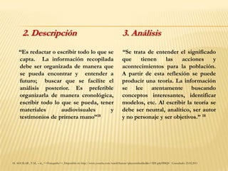 2. Descripción                                                                 3. Análisis
     “Es redactar o escribir todo lo que se                                           “Se trata de entender el significado
     capta. La información recopilada                                                 que    tienen    las    acciones     y
     debe ser organizada de manera que                                                acontecimientos para la población.
     se pueda encontrar y entender a                                                  A partir de esta reflexión se puede
     futuro; buscar que se facilite el                                                producir una teoría. La información
     análisis posterior. Es preferible                                                se lee atentamente buscando
     organizarla de manera cronológica,                                               conceptos interesantes, identificar
     escribir todo lo que se pueda, tener                                             modelos, etc. Al escribir la teoría se
     materiales       audiovisuales       y                                           debe ser neutral, analítico, ser autor
     testimonios de primera mano”18                                                   y no personaje y ser objetivos.” 18




18. AGUILAR , V.M., – al., <<Etnografía>>, Disponible en: http://www.youtube.com/watch?feature=playerembedded&v=3DUg4pTBIQ0 Consultado: 23.02.2011
 