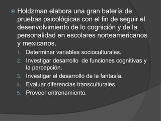  Holdzman elabora una gran batería de
pruebas psicológicas con el fin de seguir el
desenvolvimiento de lo cognición y de la
personalidad en escolares norteamericanos
y mexicanos.
1. Determinar variables socioculturales.
2. Investigar desarrollo de funciones cognitivas y
la percepción.
3. Investigar el desarrollo de la fantasía.
4. Evaluar diferencias transculturales.
5. Proveer entrenamiento.
 