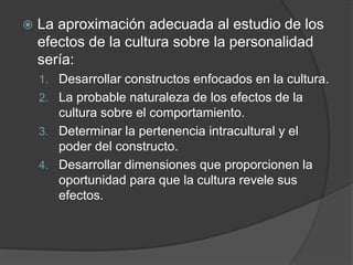  La aproximación adecuada al estudio de los
efectos de la cultura sobre la personalidad
sería:
1. Desarrollar constructos enfocados en la cultura.
2. La probable naturaleza de los efectos de la
cultura sobre el comportamiento.
3. Determinar la pertenencia intracultural y el
poder del constructo.
4. Desarrollar dimensiones que proporcionen la
oportunidad para que la cultura revele sus
efectos.
 