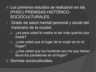  Los primeros estudios se realizaron en las
(PHSC) PREMISAS HISTÓRICO-
SOCIOCULTURALES.
1. Grado de salud mental personal y social del
mexicano de la ciudad.
a) ¿es para usted la madre el ser más querido que
existe?
b) ¿cree usted que el lugar de la mujer es en el
hogar?
c) ¿cree usted que los hombres son los que deban
llevar los pantalones en el hogar?
 Normas socioculturales.
 