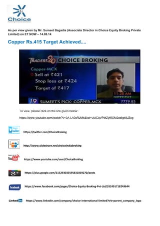  
 
 
As per view given by Mr. Sumeet Bagadia (Associate Director in Choice Equity Broking Private
Limited) on ET NOW – 14.08.14
Copper Rs.415 Target Achieved....
To view, please click on the link given below:
https://www.youtube.com/watch?v=3A-L40cRJMk&list=UUCqVPMZyf5OM2cdIgk8JZxg
                                                 
  https://twitter.com/ChoiceBroking 
 
  http://www.slideshare.net/choiceindiabroking 
 
  https://www.youtube.com/user/ChoiceBroking 
  https://plus.google.com/115293033595831069270/posts 
 
  https://www.facebook.com/pages/Choice‐Equity‐Broking‐Pvt‐Ltd/352491718249644 
 
  https://www.linkedin.com/company/choice‐international‐limited?trk=parent_company_logo 
                
 
