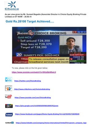  
 
As per view given by Mr. Sumeet Bagadia (Associate Director in Choice Equity Broking Private
Limited) on ET NOW – 20.08.14
Gold Rs.28100 Target Achieved.....
To view, please click on the link given below:
https://www.youtube.com/watch?v=5HUzQvNXwLU
                                                 
  https://twitter.com/ChoiceBroking 
 
  http://www.slideshare.net/choiceindiabroking 
 
  https://www.youtube.com/user/ChoiceBroking 
  https://plus.google.com/115293033595831069270/posts 
 
  https://www.facebook.com/pages/Choice‐Equity‐Broking‐Pvt‐Ltd/352491718249644 
 
  https://www.linkedin.com/company/choice‐international‐limited?trk=parent_company_logo 
                
 