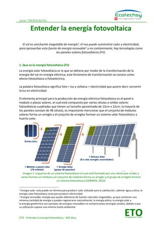 Javier TRESPALACIOS
ETO - Entender la energía fotovoltaica - V03.docx
Une organisation Suisse
ETOEnergía para Todos
Entender la energía fotovoltaica
El sol es una fuente inagotable de energía1
, él nos puede suministrar calor y electricidad;
para aprovechar esta fuente de energía renovable2
y no contaminante, hay tecnologías como
los paneles solares fotovoltaicos (FV).
1. Que es la energía fotovoltaica (FV)
La energía solar fotovoltaica es la que se obtiene por medio de la transformación de la
energía del sol en energía eléctrica, este fenómeno de transformación se conoce como
efecto fotovoltaico o fotoeléctrico.
La palabra fotovoltaica significa foto = luz y voltaica = electricidad que quiere decir convertir
la luz en electricidad.
El elemento principal para la producción de energía eléctrica fotovoltaica es el panel o
modulo o placas solares, el cual está compuesto por varias células o celdas solares
fotovoltaicas cuadradas que tienen un tamaño aproximado de 12cm x 12cm; la mayoría de
los paneles constan de 48 células; es importante mencionar que el conjunto de módulos
solares forma un arreglo y el conjunto de arreglos forman un sistema solar fotovoltaico o
huerto solar.
Imagen 1: esquema de un sistema fotovoltaico el cual está formado por una célula que unidas a
varias forman un módulo y el conjunto de módulos forma un arreglo y el grupo de arreglos forman
un sistema fotovoltaico (CEMAER, 2010)
1 Energía solar: esta puede ser térmica para producir calor utilizado para la calefacción, calentar agua y otros; la
energía solar fotovoltaica sirve para producir electricidad.
2 Energía renovable: energía que puede obtenerse de fuentes naturales inagotables, ya que contienen una
inmensa cantidad de energía o pueden regenerarse naturalmente; la energía eólica, la energía solar y
la energía geotérmica son ejemplos de energías renovables no contaminantes (energías verdes), debido a que
su utilización supone una mínima huella ambiental.
 
