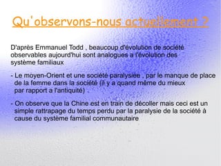 Qu'observons-nous actuellement ? D'après Emmanuel Todd , beaucoup d'évolution de société observables aujourd'hui sont analogues a l'évolution des système familiaux - Le moyen-Orient et une société paralysiée , par le manque de place de la femme dans la société (il y a quand même du mieux par rapport a l'antiquité) - On observe que la Chine est en train de décoller mais ceci est un  simple rattrapage du temps perdu par la paralysie de la société à  cause du système familial communautaire 