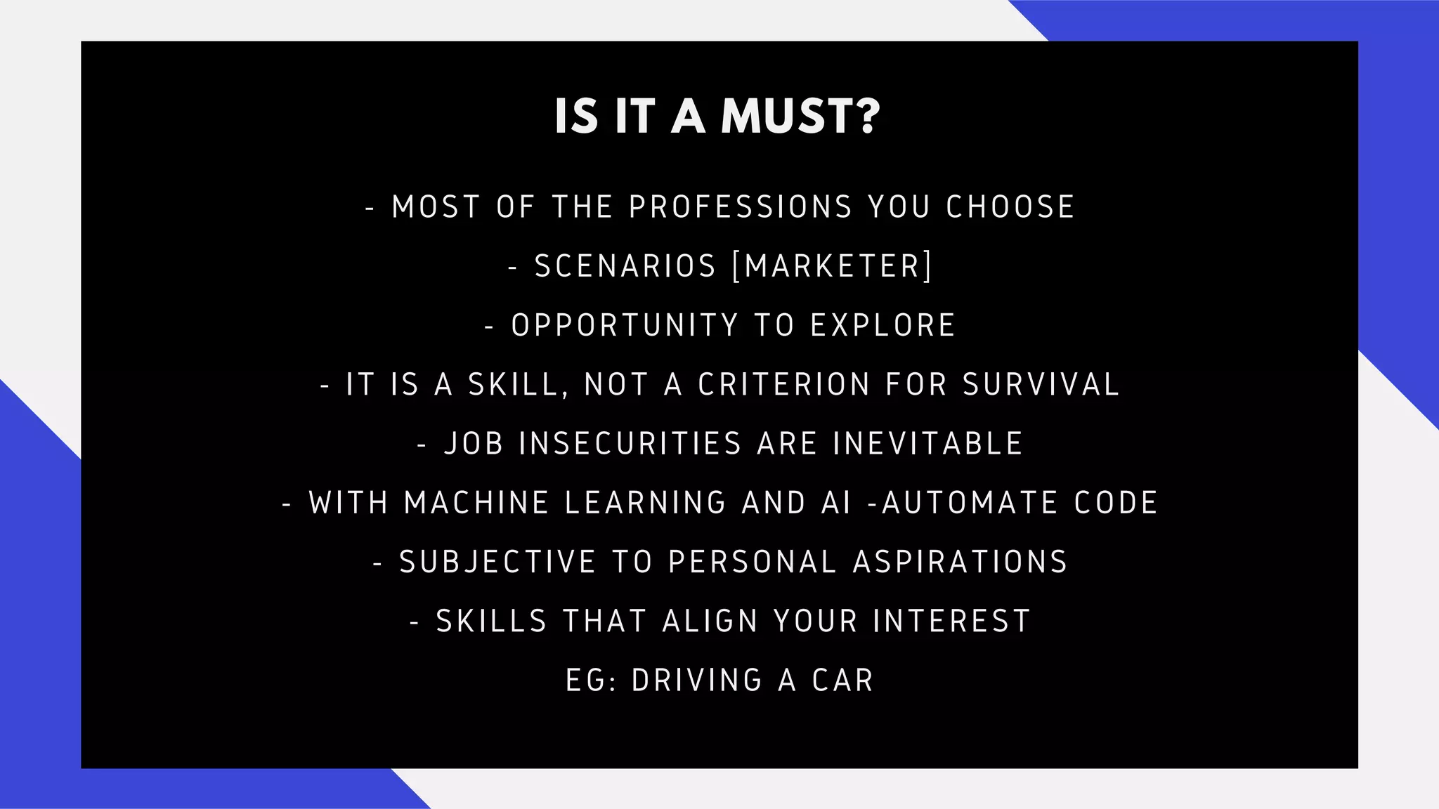 IS IT A MUST?
- MOST OF THE PROFESSIONS YOU CHOOSE
- SCENARIOS [MARKETER]
- OPPORTUNITY TO EXPLORE
- IT IS A SKILL, NOT A CRITERION FOR SURVIVAL
- JOB INSECURITIES ARE INEVITABLE
- WITH MACHINE LEARNING AND AI -AUTOMATE CODE
- SUBJECTIVE TO PERSONAL ASPIRATIONS
- SKILLS THAT ALIGN YOUR INTEREST
EG: DRIVING A CAR
 