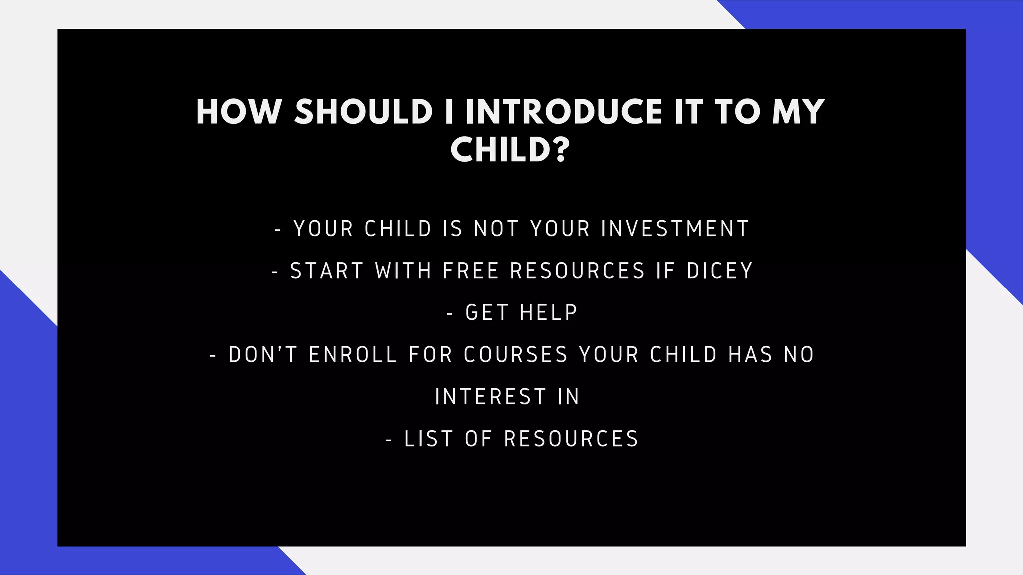 HOW SHOULD I INTRODUCE IT TO MY
CHILD?
- YOUR CHILD IS NOT YOUR INVESTMENT
- START WITH FREE RESOURCES IF DICEY
- GET HELP
- DON'T ENROLL FOR COURSES YOUR CHILD HAS NO
INTEREST IN
- LIST OF RESOURCES
 